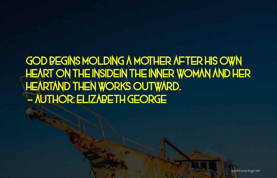 Elizabeth George Quotes: God Begins Molding A Mother After His Own Heart On The Insidein The Inner Woman And Her Heartand Then Works