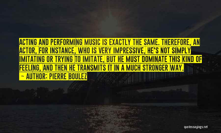 Pierre Boulez Quotes: Acting And Performing Music Is Exactly The Same. Therefore, An Actor, For Instance, Who Is Very Impressive, He's Not Simply