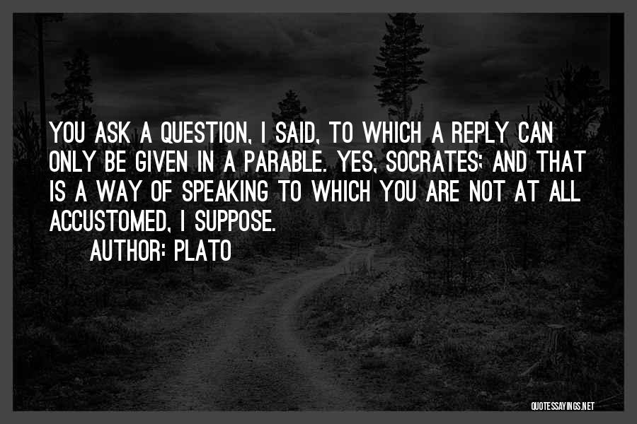 Plato Quotes: You Ask A Question, I Said, To Which A Reply Can Only Be Given In A Parable. Yes, Socrates; And