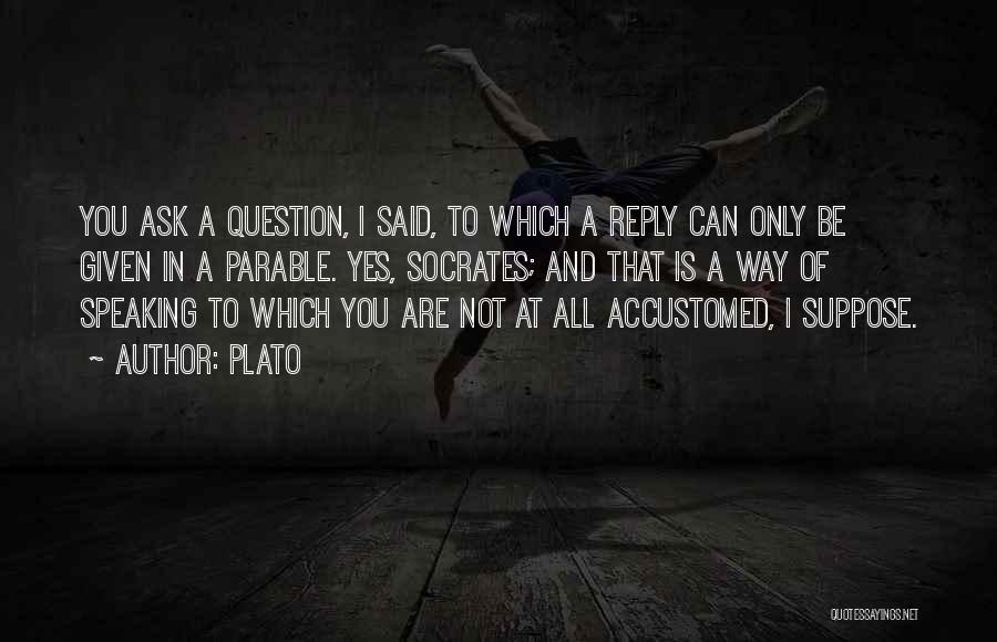 Plato Quotes: You Ask A Question, I Said, To Which A Reply Can Only Be Given In A Parable. Yes, Socrates; And
