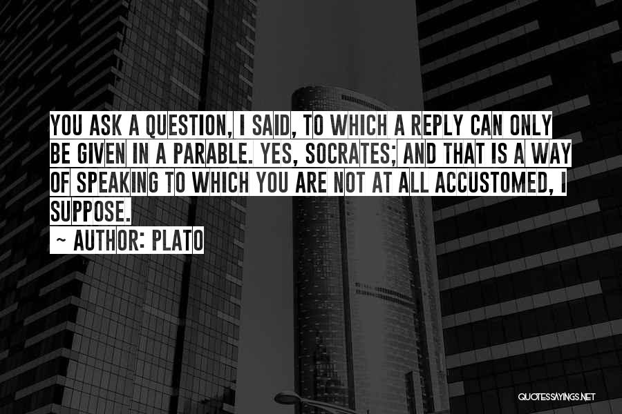 Plato Quotes: You Ask A Question, I Said, To Which A Reply Can Only Be Given In A Parable. Yes, Socrates; And