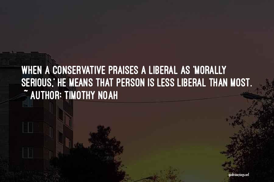 Timothy Noah Quotes: When A Conservative Praises A Liberal As 'morally Serious,' He Means That Person Is Less Liberal Than Most.