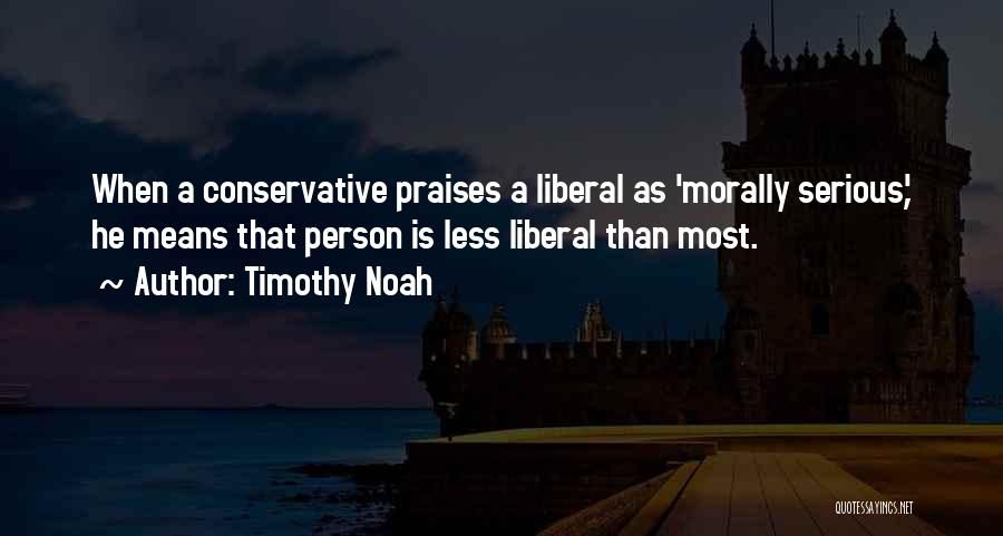 Timothy Noah Quotes: When A Conservative Praises A Liberal As 'morally Serious,' He Means That Person Is Less Liberal Than Most.