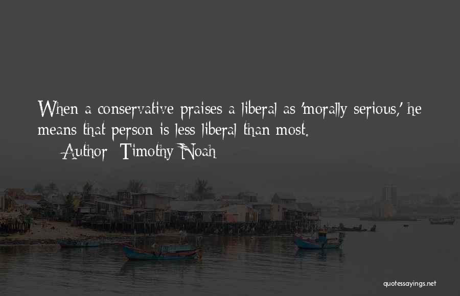 Timothy Noah Quotes: When A Conservative Praises A Liberal As 'morally Serious,' He Means That Person Is Less Liberal Than Most.