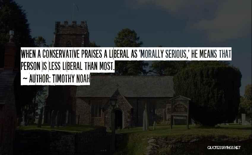 Timothy Noah Quotes: When A Conservative Praises A Liberal As 'morally Serious,' He Means That Person Is Less Liberal Than Most.