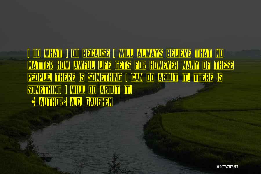 A.C. Gaughen Quotes: I Do What I Do Because I Will Always Believe That No Matter How Awful Life Gets For However Many