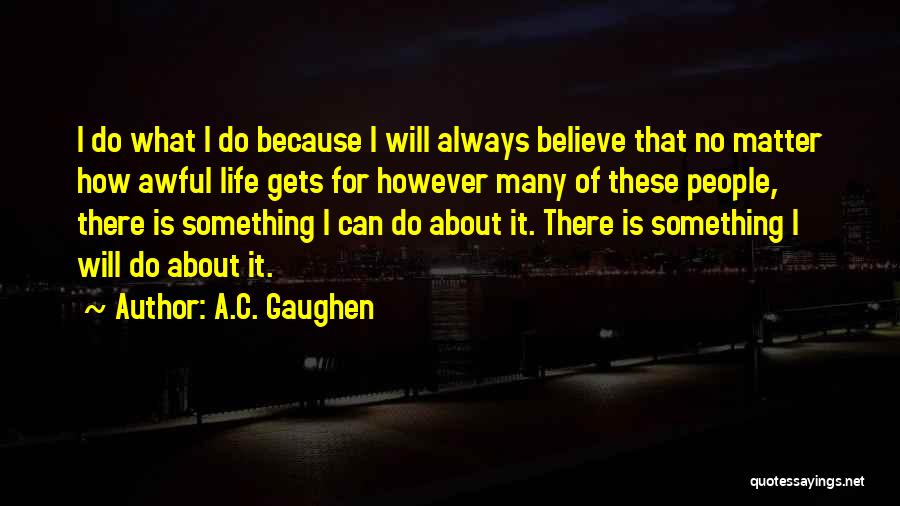 A.C. Gaughen Quotes: I Do What I Do Because I Will Always Believe That No Matter How Awful Life Gets For However Many