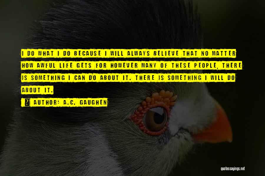 A.C. Gaughen Quotes: I Do What I Do Because I Will Always Believe That No Matter How Awful Life Gets For However Many