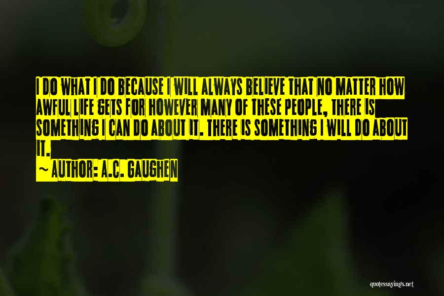 A.C. Gaughen Quotes: I Do What I Do Because I Will Always Believe That No Matter How Awful Life Gets For However Many