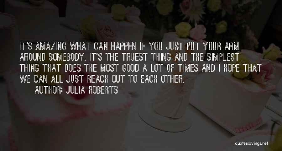 Julia Roberts Quotes: It's Amazing What Can Happen If You Just Put Your Arm Around Somebody. It's The Truest Thing And The Simplest