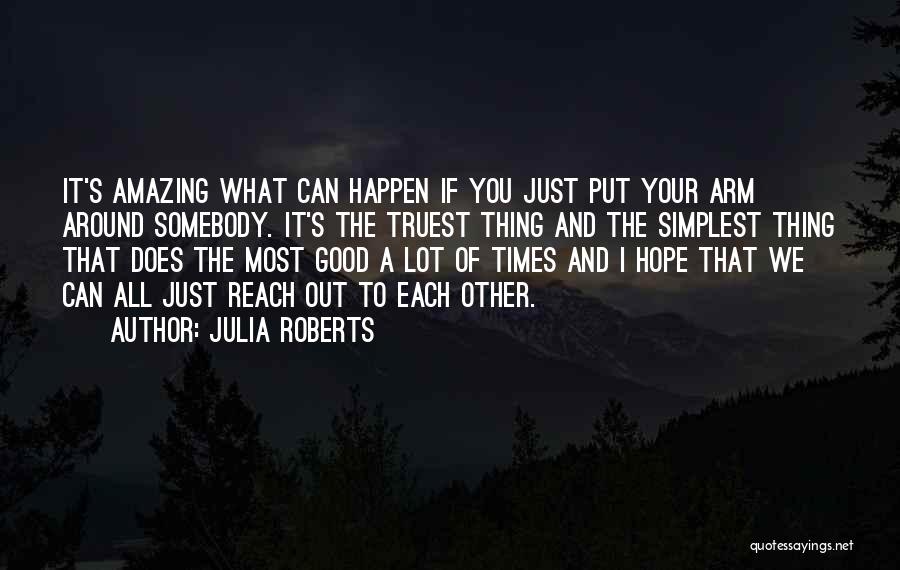 Julia Roberts Quotes: It's Amazing What Can Happen If You Just Put Your Arm Around Somebody. It's The Truest Thing And The Simplest