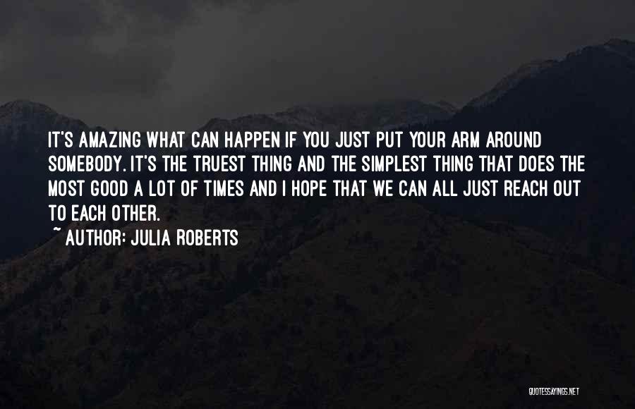 Julia Roberts Quotes: It's Amazing What Can Happen If You Just Put Your Arm Around Somebody. It's The Truest Thing And The Simplest