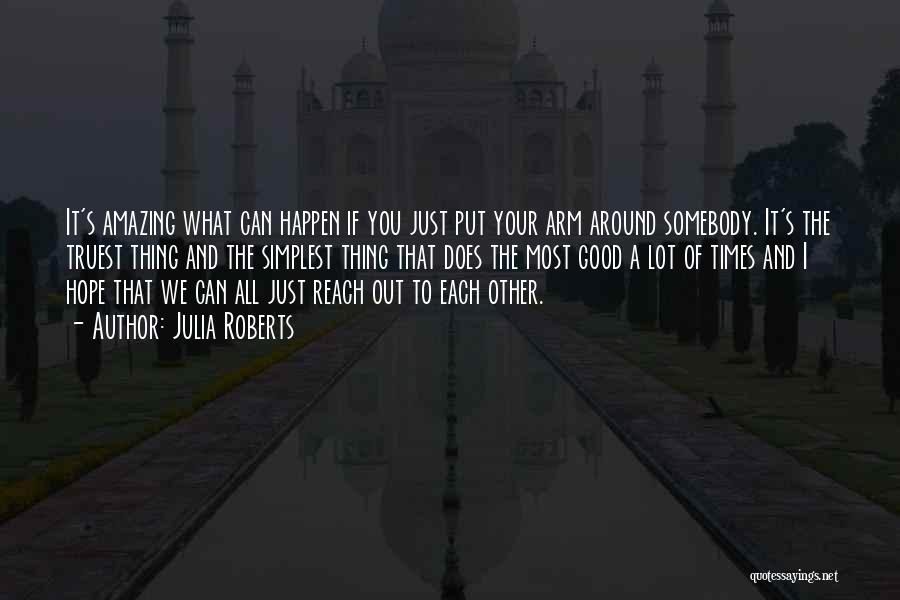 Julia Roberts Quotes: It's Amazing What Can Happen If You Just Put Your Arm Around Somebody. It's The Truest Thing And The Simplest