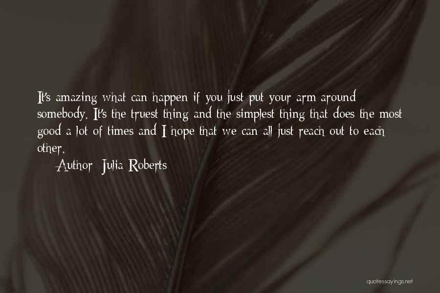 Julia Roberts Quotes: It's Amazing What Can Happen If You Just Put Your Arm Around Somebody. It's The Truest Thing And The Simplest