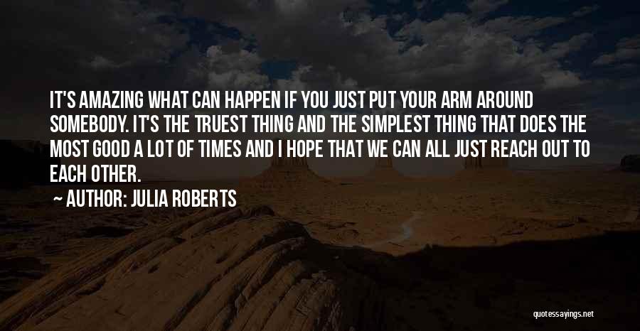 Julia Roberts Quotes: It's Amazing What Can Happen If You Just Put Your Arm Around Somebody. It's The Truest Thing And The Simplest