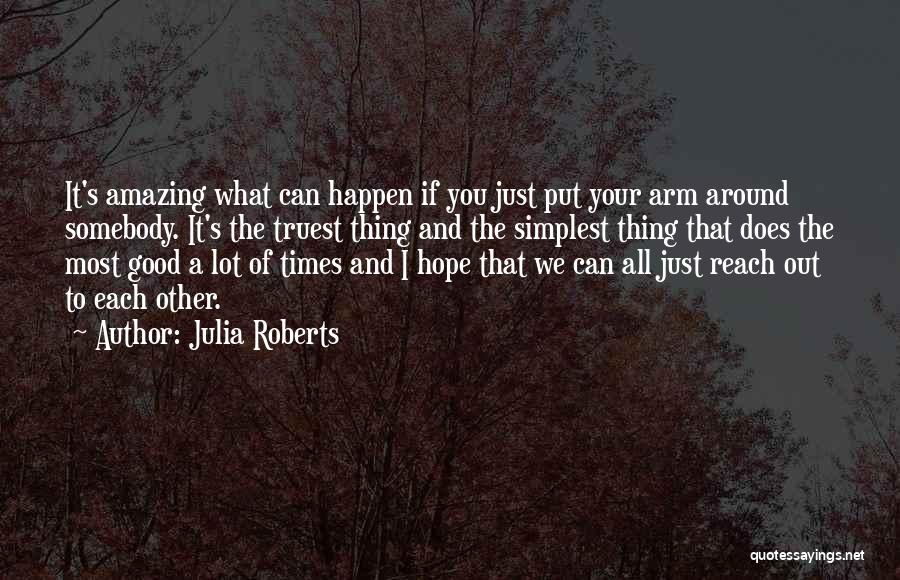 Julia Roberts Quotes: It's Amazing What Can Happen If You Just Put Your Arm Around Somebody. It's The Truest Thing And The Simplest