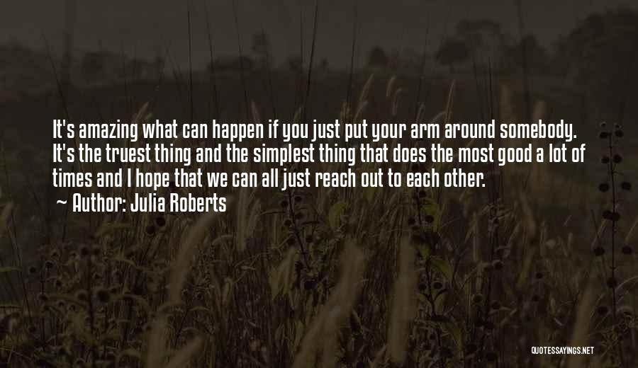 Julia Roberts Quotes: It's Amazing What Can Happen If You Just Put Your Arm Around Somebody. It's The Truest Thing And The Simplest