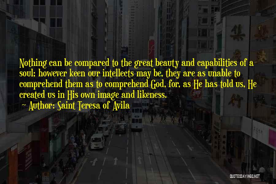 Saint Teresa Of Avila Quotes: Nothing Can Be Compared To The Great Beauty And Capabilities Of A Soul; However Keen Our Intellects May Be, They
