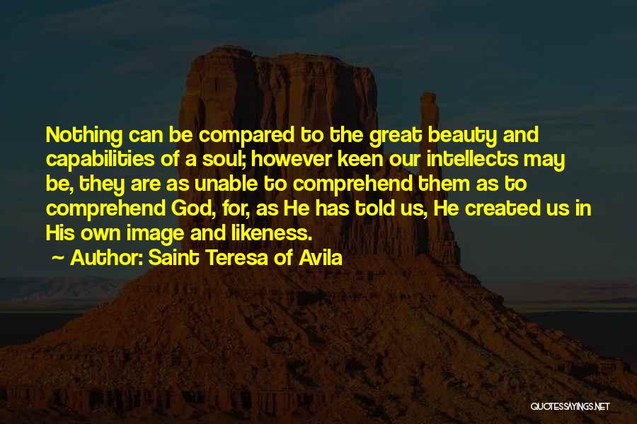 Saint Teresa Of Avila Quotes: Nothing Can Be Compared To The Great Beauty And Capabilities Of A Soul; However Keen Our Intellects May Be, They