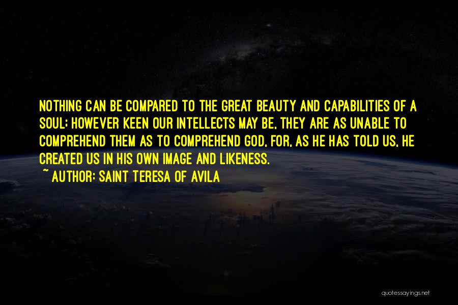 Saint Teresa Of Avila Quotes: Nothing Can Be Compared To The Great Beauty And Capabilities Of A Soul; However Keen Our Intellects May Be, They