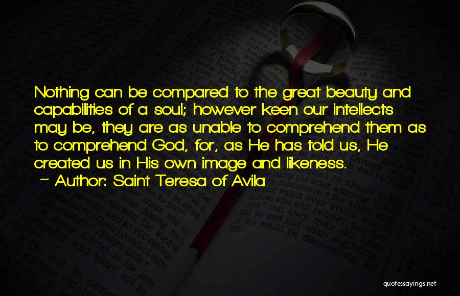 Saint Teresa Of Avila Quotes: Nothing Can Be Compared To The Great Beauty And Capabilities Of A Soul; However Keen Our Intellects May Be, They