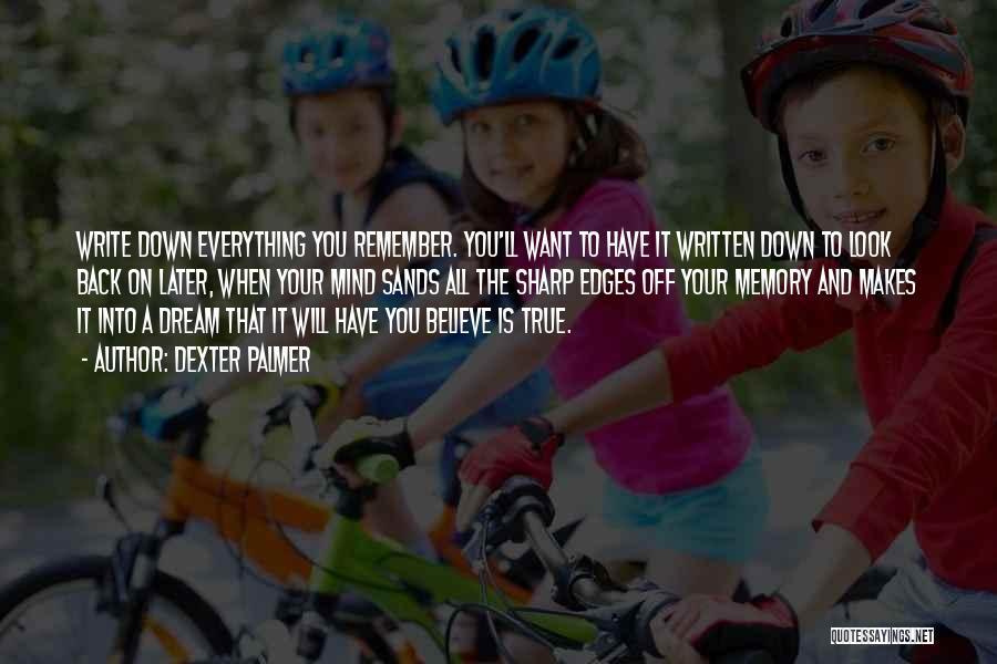 Dexter Palmer Quotes: Write Down Everything You Remember. You'll Want To Have It Written Down To Look Back On Later, When Your Mind