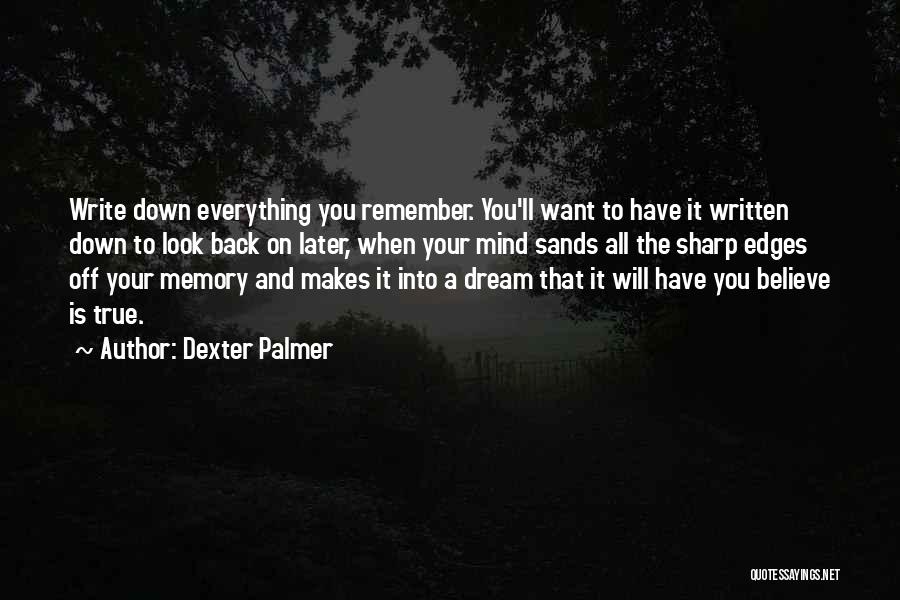 Dexter Palmer Quotes: Write Down Everything You Remember. You'll Want To Have It Written Down To Look Back On Later, When Your Mind
