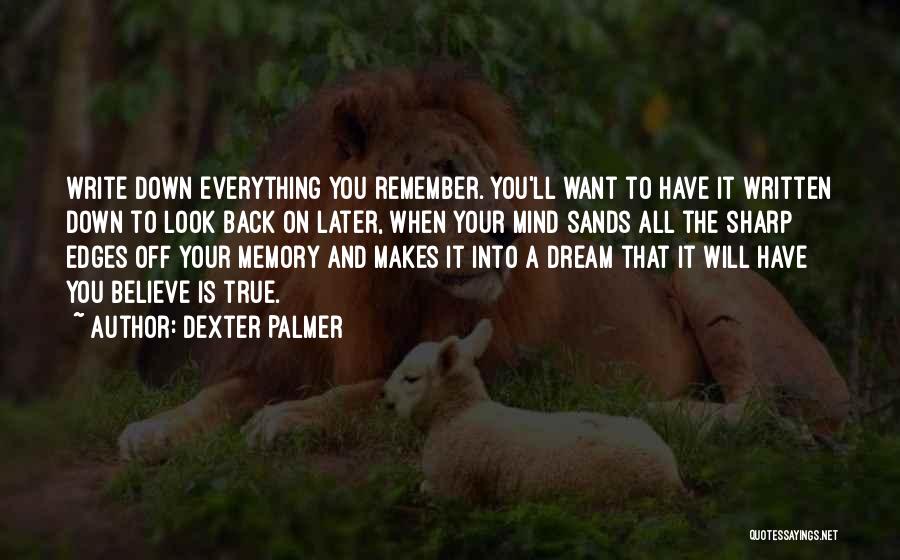 Dexter Palmer Quotes: Write Down Everything You Remember. You'll Want To Have It Written Down To Look Back On Later, When Your Mind