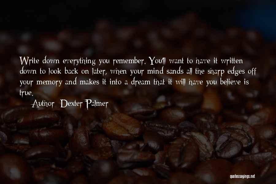 Dexter Palmer Quotes: Write Down Everything You Remember. You'll Want To Have It Written Down To Look Back On Later, When Your Mind