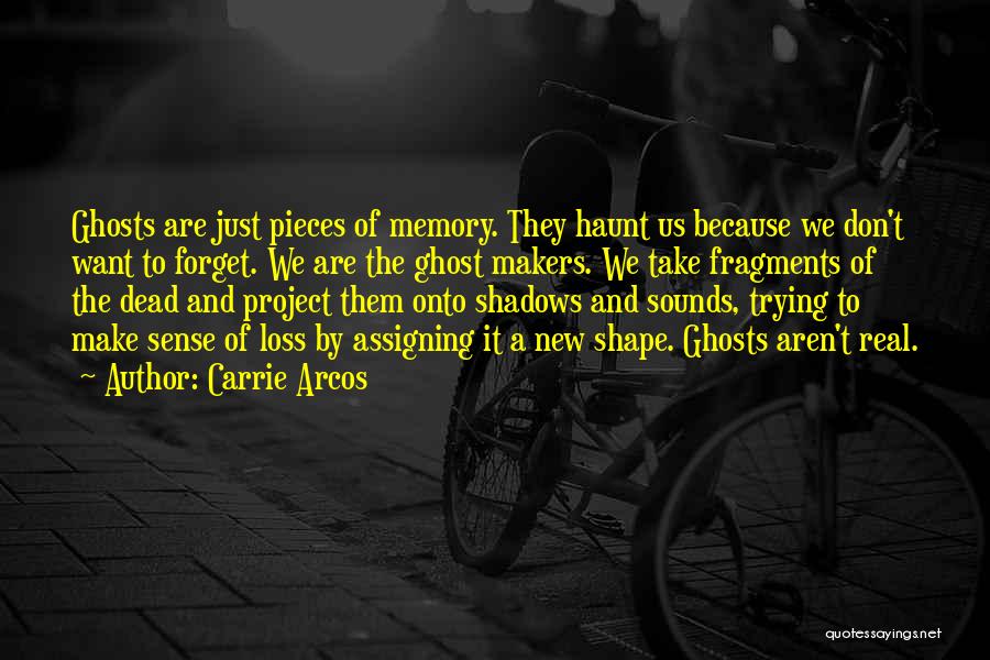 Carrie Arcos Quotes: Ghosts Are Just Pieces Of Memory. They Haunt Us Because We Don't Want To Forget. We Are The Ghost Makers.