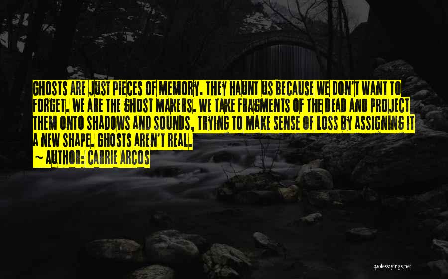 Carrie Arcos Quotes: Ghosts Are Just Pieces Of Memory. They Haunt Us Because We Don't Want To Forget. We Are The Ghost Makers.