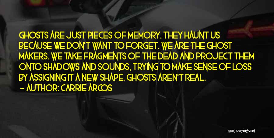 Carrie Arcos Quotes: Ghosts Are Just Pieces Of Memory. They Haunt Us Because We Don't Want To Forget. We Are The Ghost Makers.