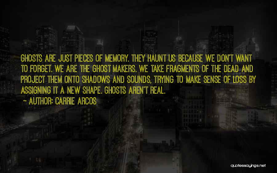 Carrie Arcos Quotes: Ghosts Are Just Pieces Of Memory. They Haunt Us Because We Don't Want To Forget. We Are The Ghost Makers.