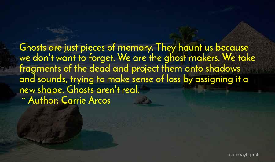 Carrie Arcos Quotes: Ghosts Are Just Pieces Of Memory. They Haunt Us Because We Don't Want To Forget. We Are The Ghost Makers.