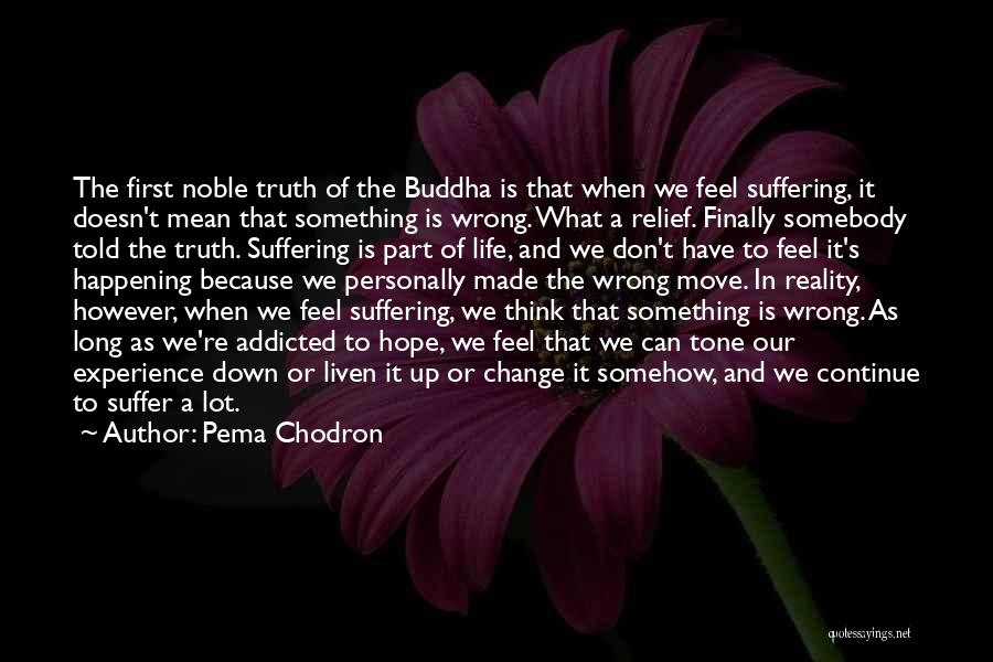 Pema Chodron Quotes: The First Noble Truth Of The Buddha Is That When We Feel Suffering, It Doesn't Mean That Something Is Wrong.