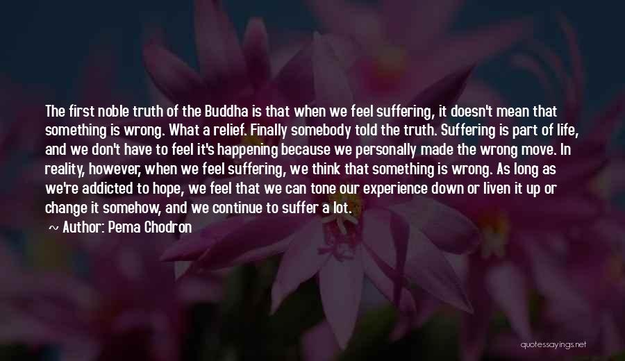 Pema Chodron Quotes: The First Noble Truth Of The Buddha Is That When We Feel Suffering, It Doesn't Mean That Something Is Wrong.