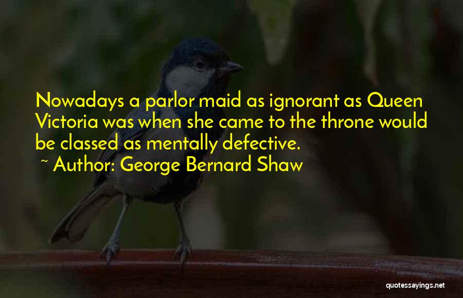 George Bernard Shaw Quotes: Nowadays A Parlor Maid As Ignorant As Queen Victoria Was When She Came To The Throne Would Be Classed As