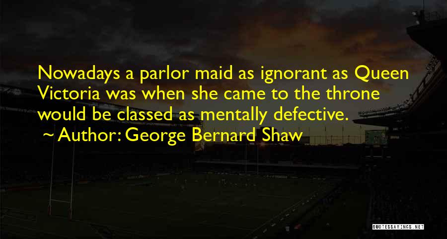 George Bernard Shaw Quotes: Nowadays A Parlor Maid As Ignorant As Queen Victoria Was When She Came To The Throne Would Be Classed As