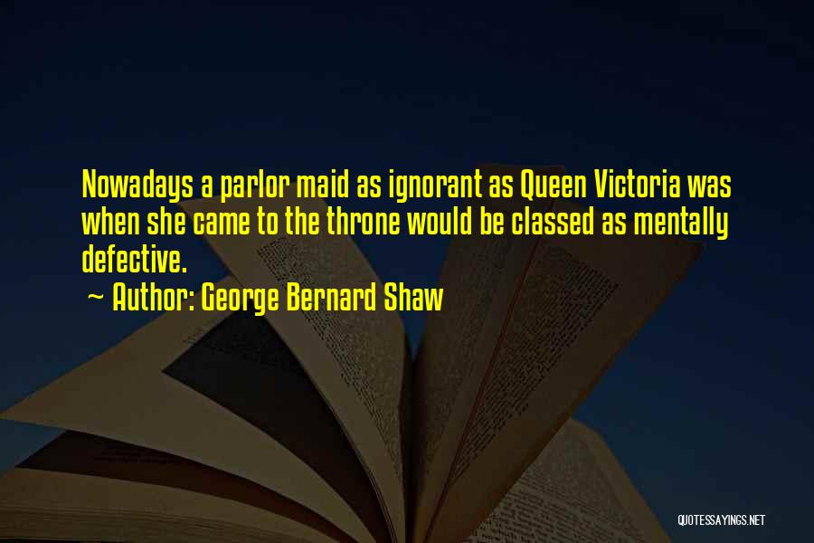 George Bernard Shaw Quotes: Nowadays A Parlor Maid As Ignorant As Queen Victoria Was When She Came To The Throne Would Be Classed As