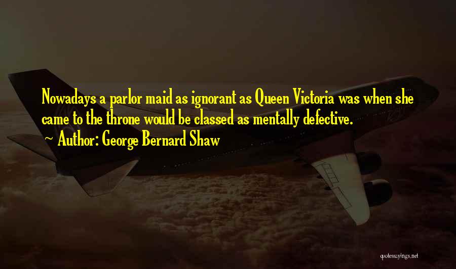 George Bernard Shaw Quotes: Nowadays A Parlor Maid As Ignorant As Queen Victoria Was When She Came To The Throne Would Be Classed As
