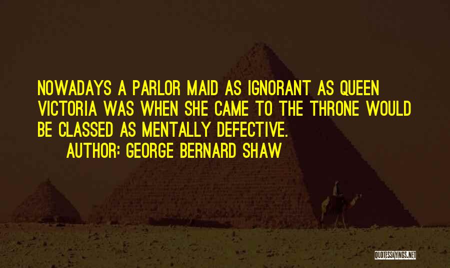 George Bernard Shaw Quotes: Nowadays A Parlor Maid As Ignorant As Queen Victoria Was When She Came To The Throne Would Be Classed As