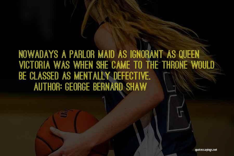 George Bernard Shaw Quotes: Nowadays A Parlor Maid As Ignorant As Queen Victoria Was When She Came To The Throne Would Be Classed As