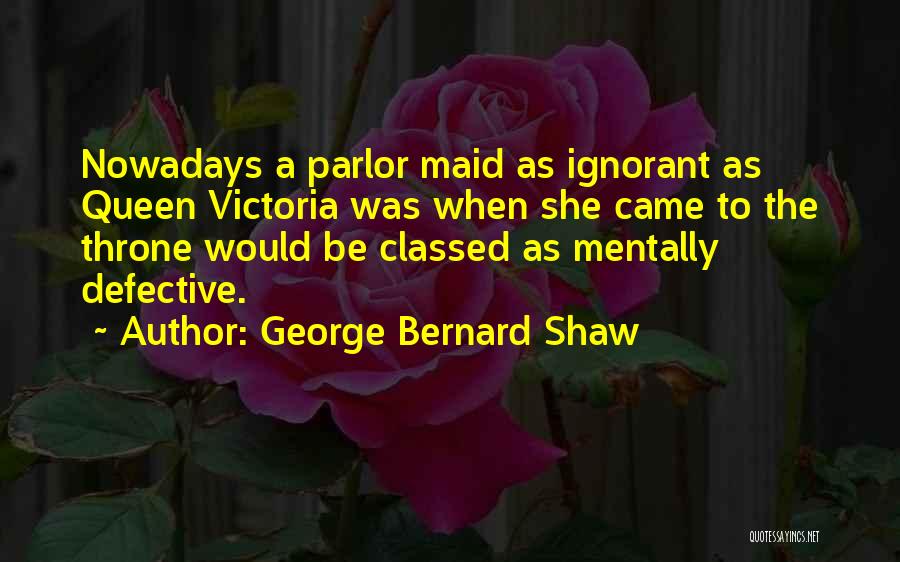 George Bernard Shaw Quotes: Nowadays A Parlor Maid As Ignorant As Queen Victoria Was When She Came To The Throne Would Be Classed As