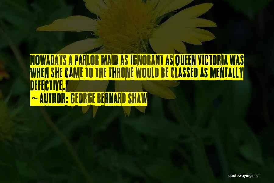 George Bernard Shaw Quotes: Nowadays A Parlor Maid As Ignorant As Queen Victoria Was When She Came To The Throne Would Be Classed As