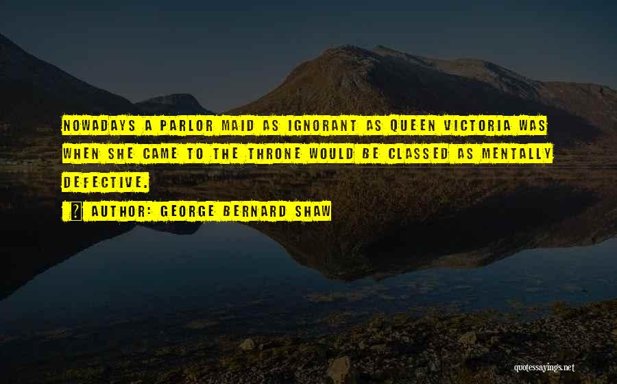 George Bernard Shaw Quotes: Nowadays A Parlor Maid As Ignorant As Queen Victoria Was When She Came To The Throne Would Be Classed As