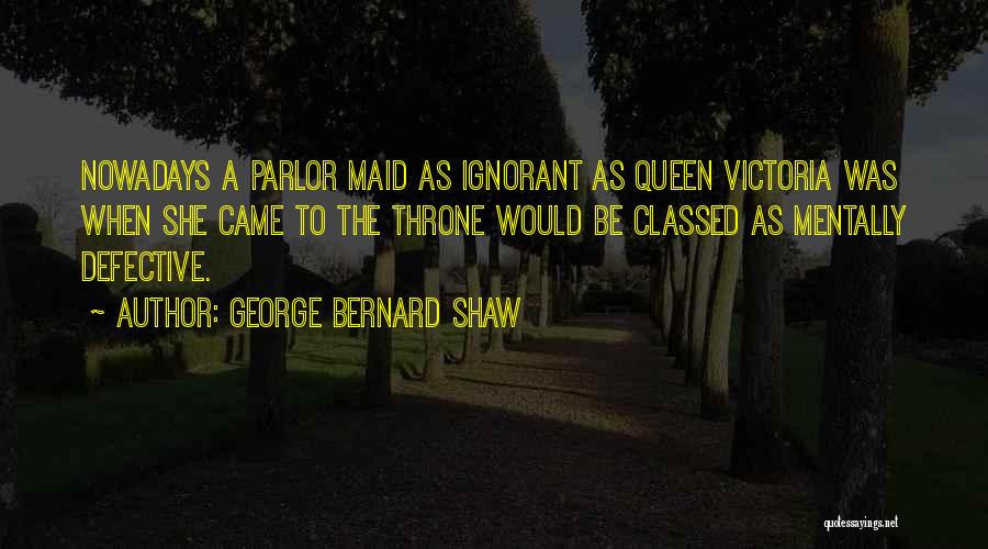 George Bernard Shaw Quotes: Nowadays A Parlor Maid As Ignorant As Queen Victoria Was When She Came To The Throne Would Be Classed As