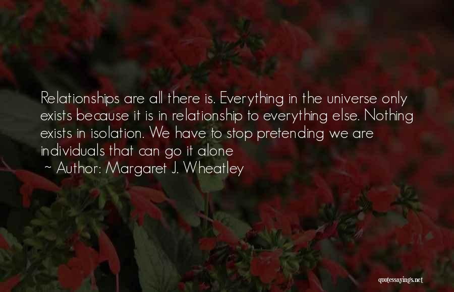 Margaret J. Wheatley Quotes: Relationships Are All There Is. Everything In The Universe Only Exists Because It Is In Relationship To Everything Else. Nothing