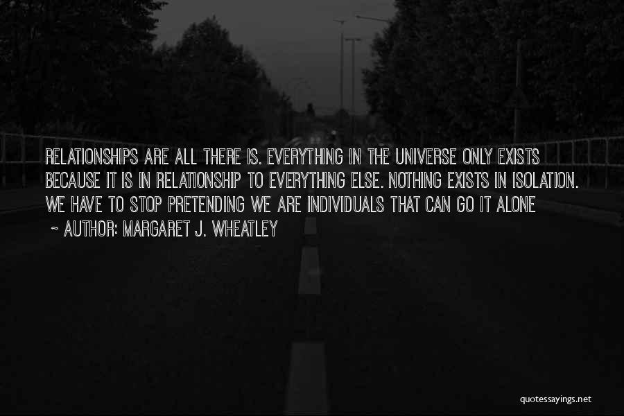 Margaret J. Wheatley Quotes: Relationships Are All There Is. Everything In The Universe Only Exists Because It Is In Relationship To Everything Else. Nothing