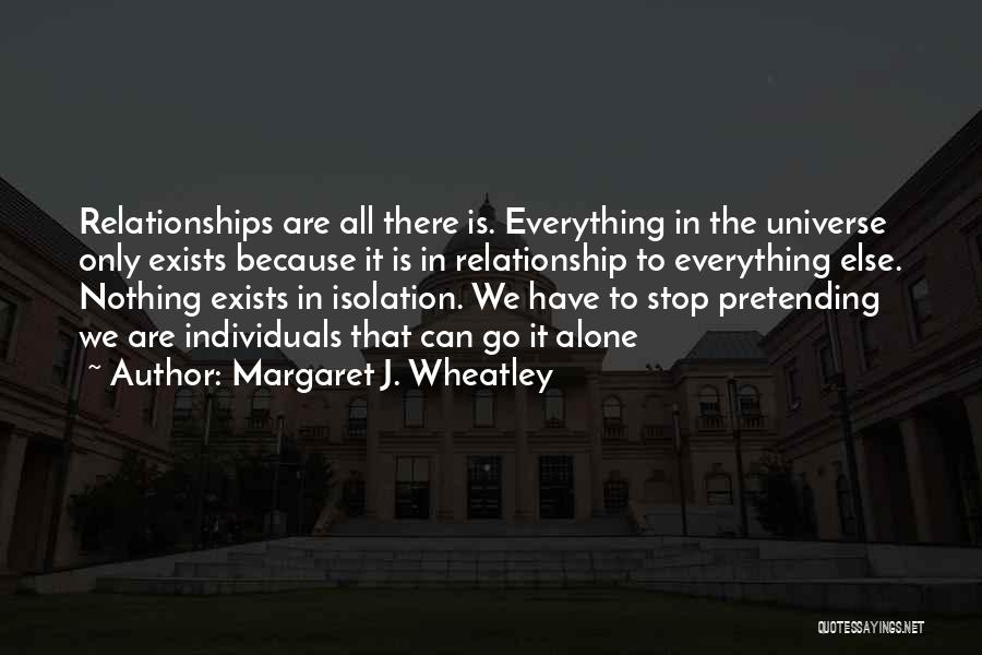 Margaret J. Wheatley Quotes: Relationships Are All There Is. Everything In The Universe Only Exists Because It Is In Relationship To Everything Else. Nothing