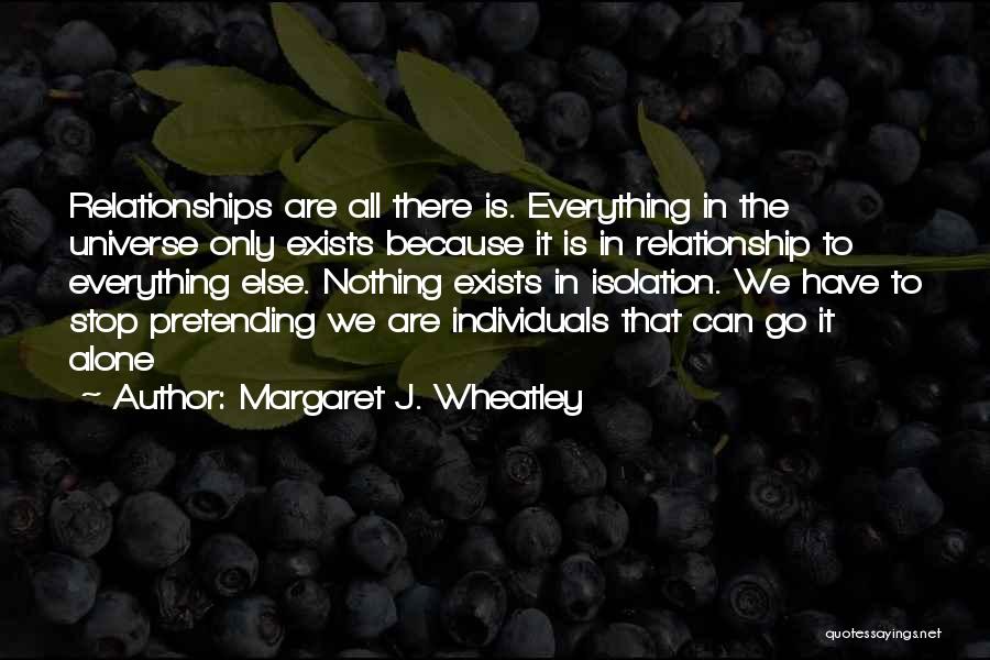 Margaret J. Wheatley Quotes: Relationships Are All There Is. Everything In The Universe Only Exists Because It Is In Relationship To Everything Else. Nothing